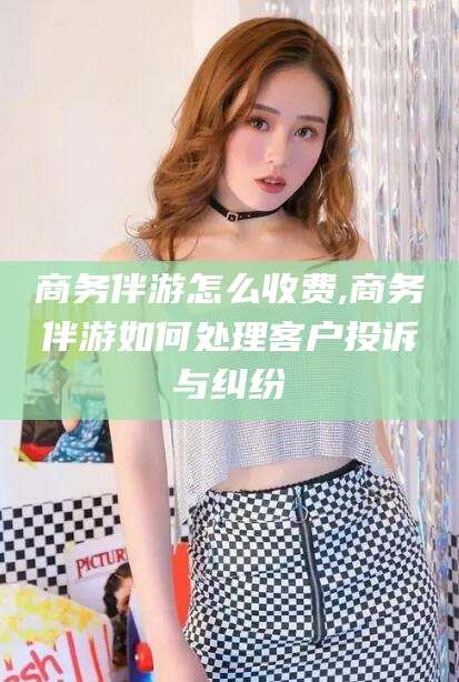 瑞安商务伴游怎么收费,商务伴游如何处理客户投诉与纠纷