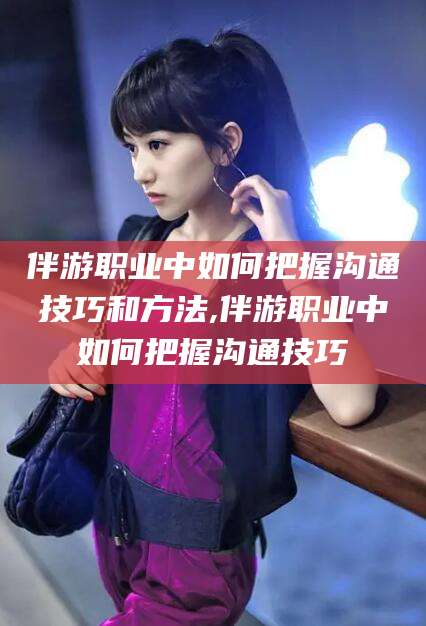 瑞安伴游职业中如何把握沟通技巧和方法,伴游职业中如何把握沟通技巧