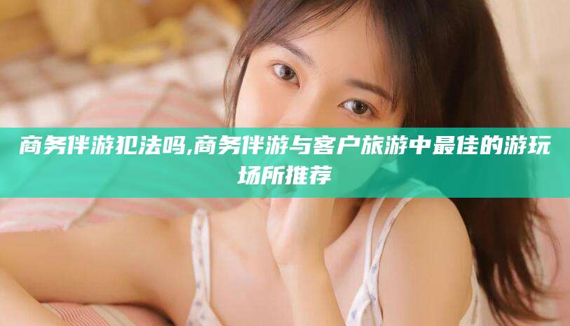 瑞安商务伴游犯法吗,商务伴游与客户旅游中最佳的游玩场所推荐