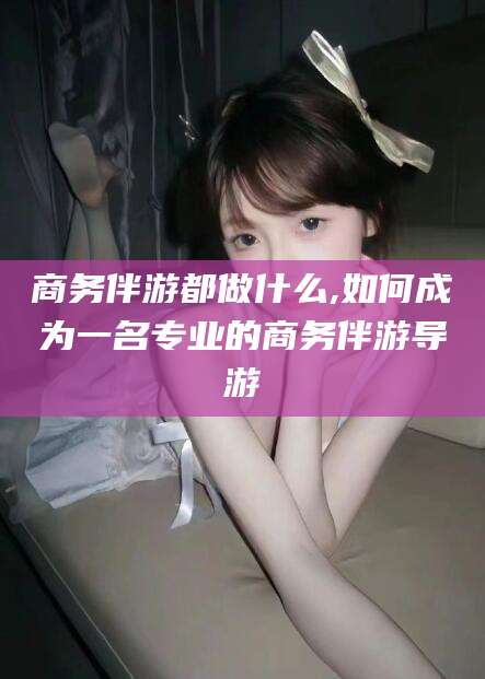 瑞安商务伴游都做什么,如何成为一名专业的商务伴游导游