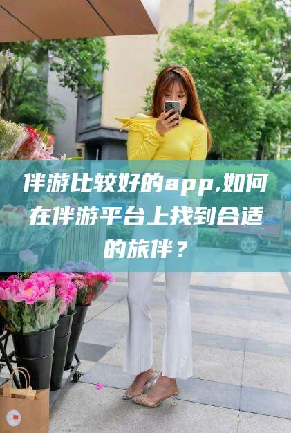 瑞安伴游比较好的app,如何在伴游平台上找到合适的旅伴？