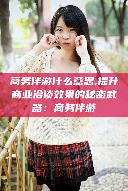 瑞安商务伴游什么意思,提升商业洽谈效果的秘密武器：商务伴游