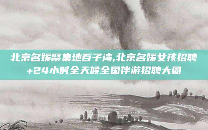 北京名媛聚集地百子湾,北京名媛女孩招聘+24小时全天候全国伴游招聘大圈