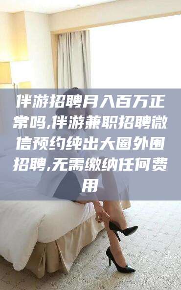 瑞安伴游招聘月入百万正常吗,伴游兼职招聘微信预约纯出大圈外围招聘,无需缴纳任何费用