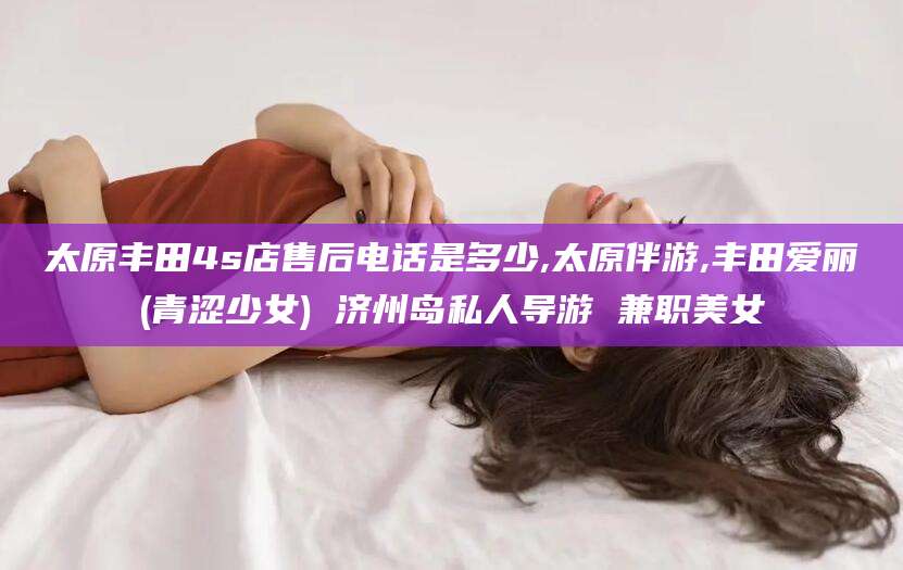 瑞安太原丰田4s店售后电话是多少,太原伴游,丰田爱丽(青涩少女) 济州岛私人导游 兼职美女