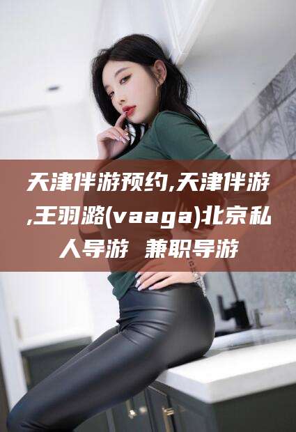 瑞安天津伴游预约,天津伴游,王羽潞(vaaga)北京私人导游 兼职导游