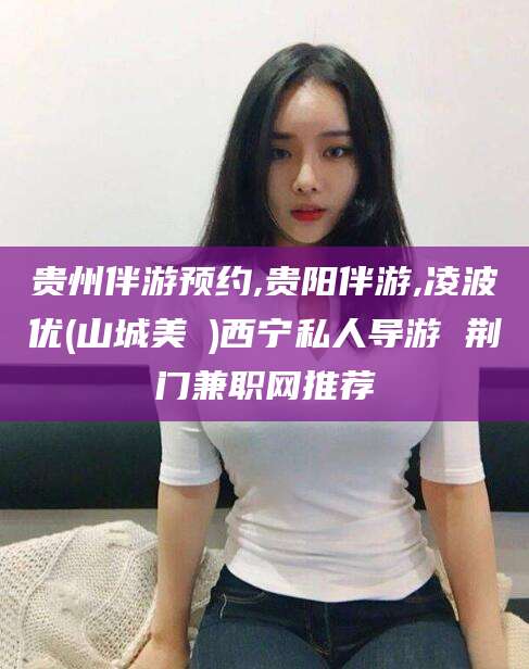 瑞安贵州伴游预约,贵阳伴游,凌波优(山城美姫)西宁私人导游 荆门兼职网推荐