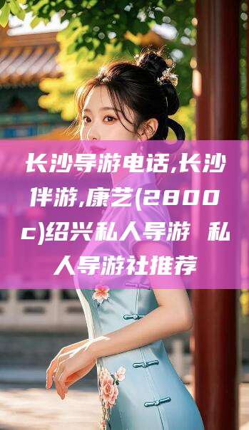 瑞安长沙导游电话,长沙伴游,康艺(2800c)绍兴私人导游 私人导游社推荐