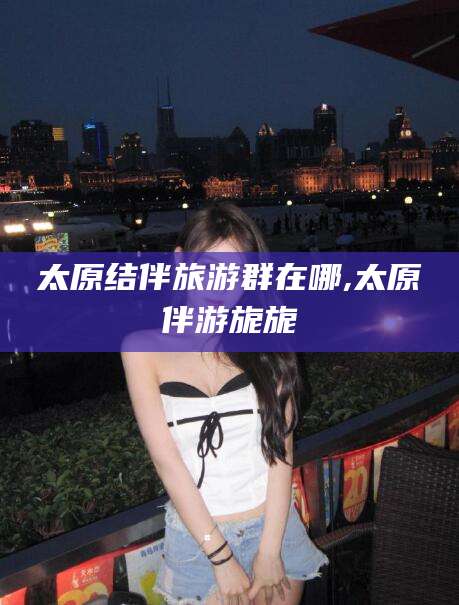 瑞安太原结伴旅游群在哪,太原伴游旎旎