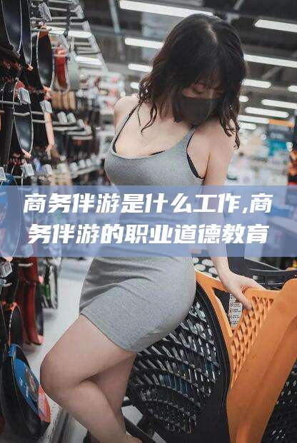 瑞安商务伴游是什么工作,商务伴游的职业道德教育