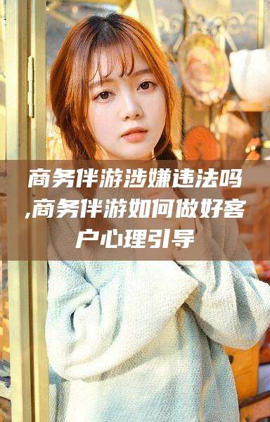 瑞安商务伴游涉嫌违法吗,商务伴游如何做好客户心理引导