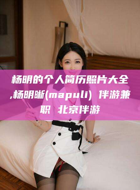 瑞安杨明的个人简历照片大全,杨明晰(mapuli) 伴游兼职 北京伴游