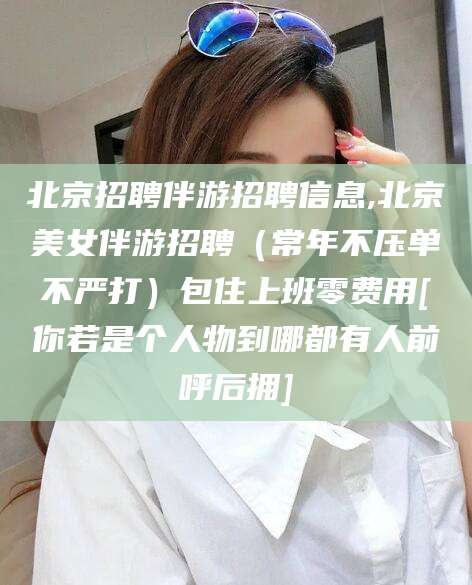 瑞安北京招聘伴游招聘信息,北京美女伴游招聘（常年不压单不严打）包住上班零费用[你若是个人物到哪都有人前呼后拥]