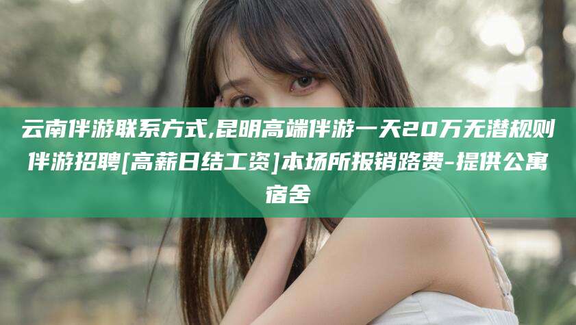 瑞安云南伴游联系方式,昆明高端伴游一天20万无潜规则伴游招聘[高薪日结工资]本场所报销路费-提供公寓宿舍