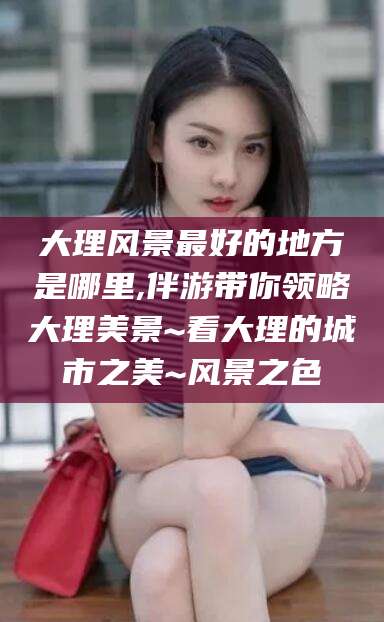 瑞安大理风景最好的地方是哪里,伴游带你领略大理美景~看大理的城市之美~风景之色