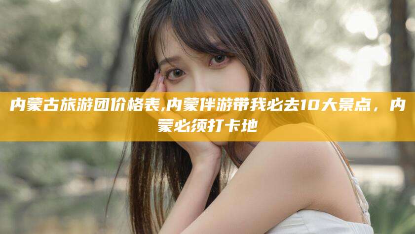 瑞安内蒙古旅游团价格表,内蒙伴游带我必去10大景点，内蒙必须打卡地