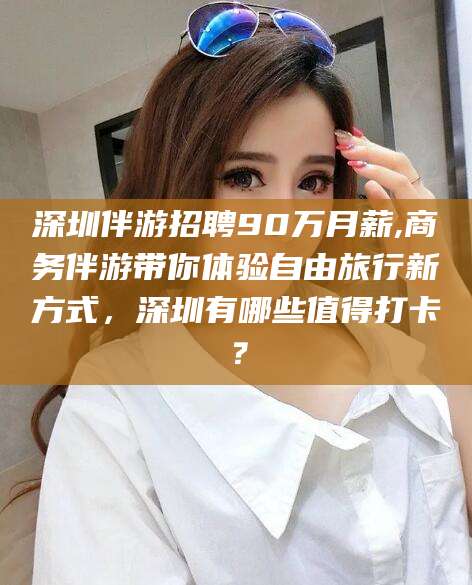 瑞安深圳伴游招聘90万月薪,商务伴游带你体验自由旅行新方式，深圳有哪些值得打卡？