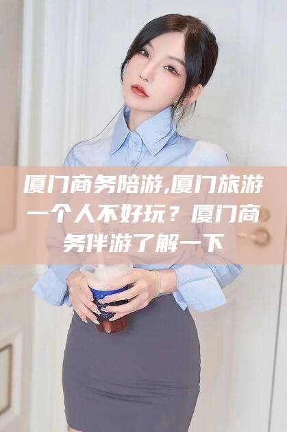 瑞安厦门商务陪游,厦门旅游一个人不好玩？厦门商务伴游了解一下