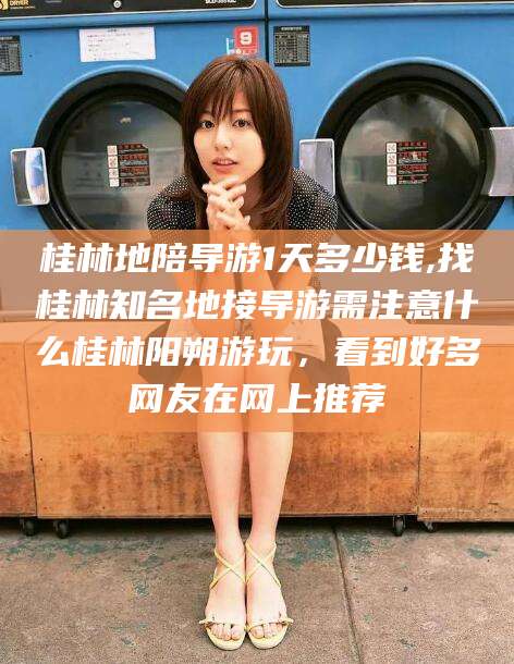 瑞安桂林地陪导游1天多少钱,找桂林知名地接导游需注意什么桂林阳朔游玩，看到好多网友在网上推荐