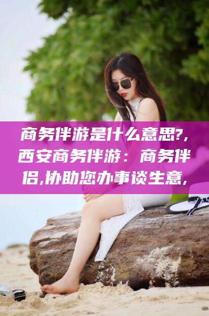 瑞安商务伴游是什么意思?,西安商务伴游：商务伴侣,协助您办事谈生意,