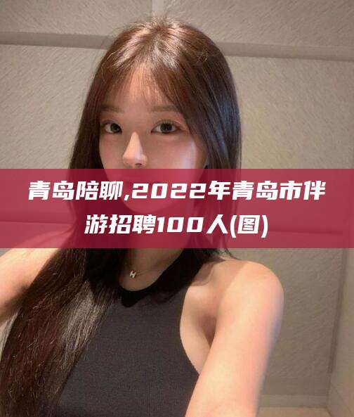 瑞安青岛陪聊,2022年青岛市伴游招聘100人(图)