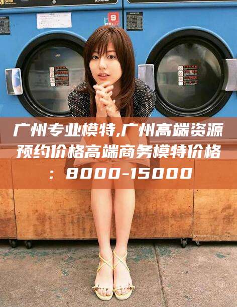 瑞安广州专业模特,广州高端资源预约价格高端商务模特价格：8000-15000