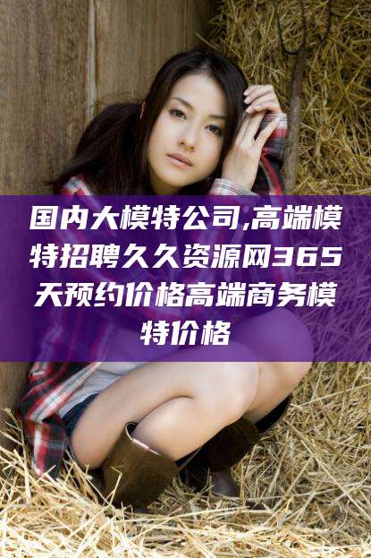 瑞安国内大模特公司,高端模特招聘久久资源网365天预约价格高端商务模特价格