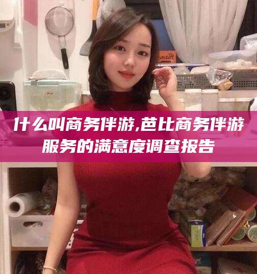 瑞安什么叫商务伴游,芭比商务伴游服务的满意度调查报告